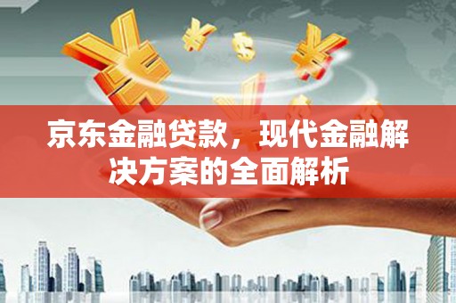 吉州京东金融贷款，现代金融解决方案的全面解析