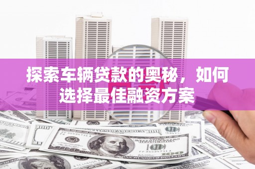 诏安探索车辆贷款的奥秘，如何选择最佳融资方案