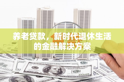 怀化养老贷款，新时代退休生活的金融解决方案